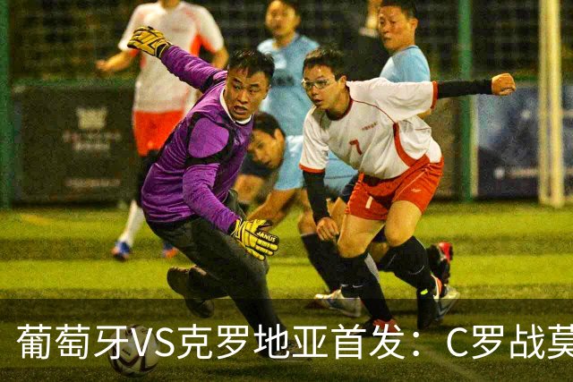 葡萄牙VS克罗地亚首发：C罗战莫德里奇 B费莱奥先发