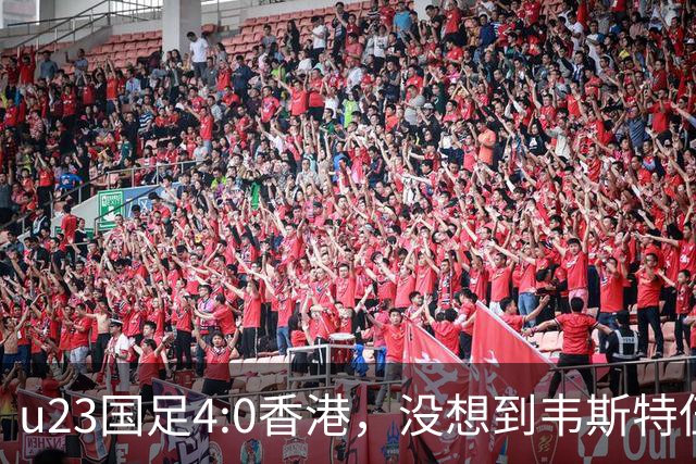 u23国足4:0香港，没想到韦斯特伍德这样说，国足不重用这几人可惜